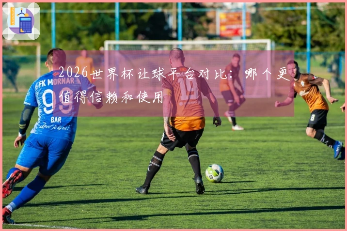 2026世界杯让球平台对比：哪个更值得信赖和使用