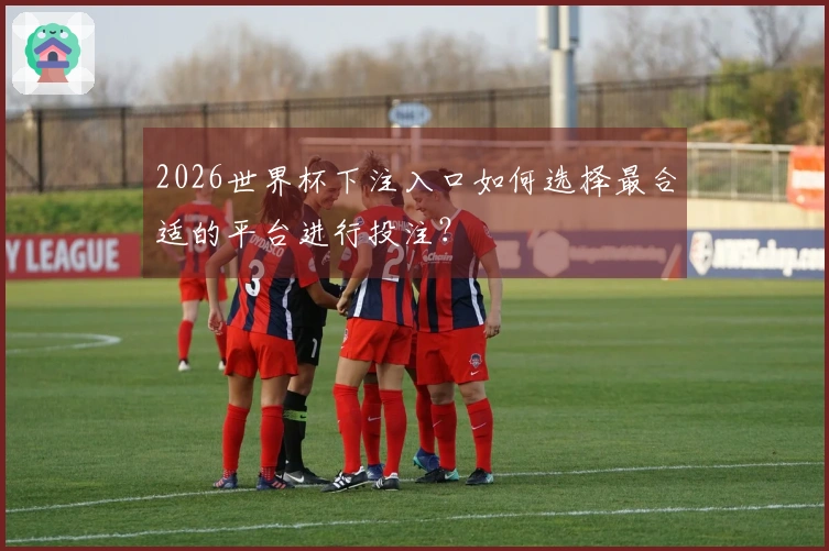 2026世界杯下注入口如何选择最合适的平台进行投注？