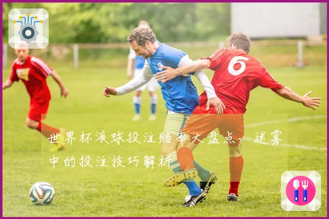 世界杯滚球投注赔率大盘点，迷雾中的投注技巧解析