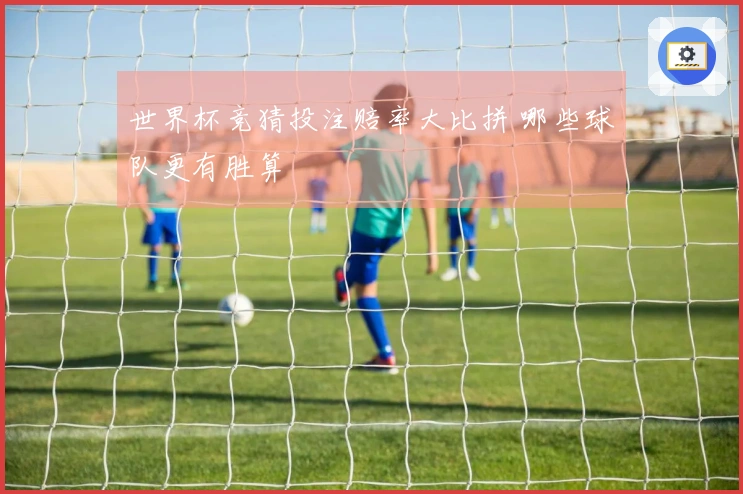 世界杯竞猜投注赔率大比拼 哪些球队更有胜算